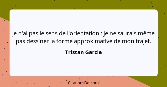 Je n'ai pas le sens de l'orientation : je ne saurais même pas dessiner la forme approximative de mon trajet.... - Tristan Garcia