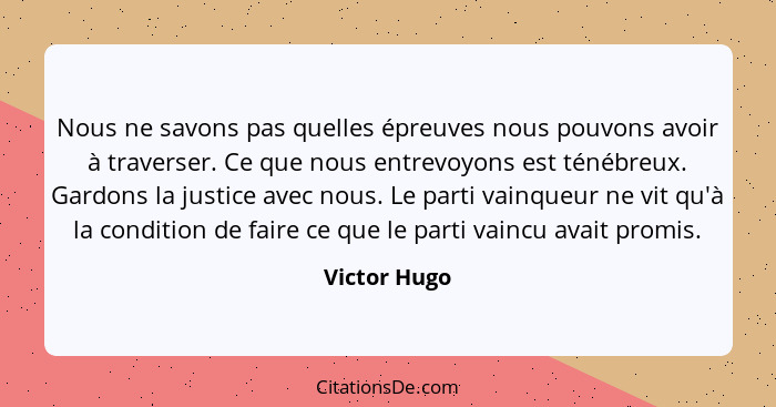 Nous ne savons pas quelles épreuves nous pouvons avoir à traverser. Ce que nous entrevoyons est ténébreux. Gardons la justice avec nous.... - Victor Hugo