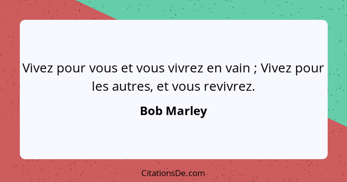 Vivez pour vous et vous vivrez en vain ; Vivez pour les autres, et vous revivrez.... - Bob Marley