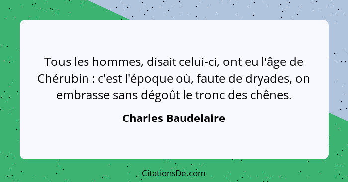 Tous les hommes, disait celui-ci, ont eu l'âge de Chérubin : c'est l'époque où, faute de dryades, on embrasse sans dégoût le... - Charles Baudelaire