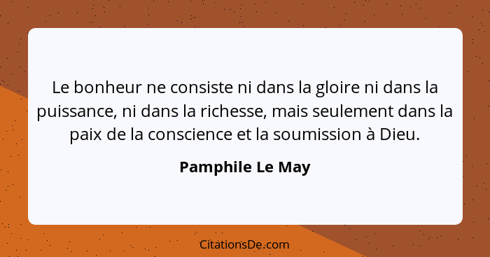 Le bonheur ne consiste ni dans la gloire ni dans la puissance, ni dans la richesse, mais seulement dans la paix de la conscience et... - Pamphile Le May