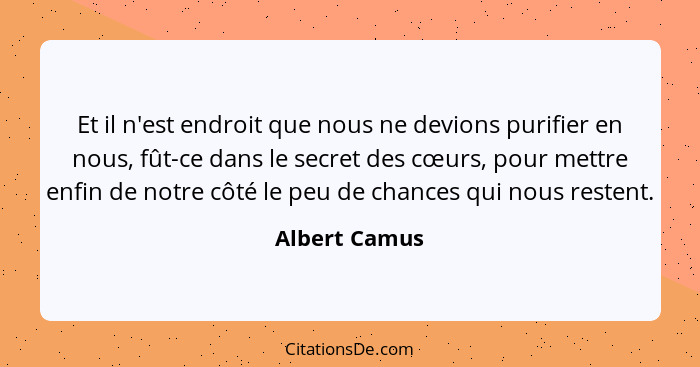 Et il n'est endroit que nous ne devions purifier en nous, fût-ce dans le secret des cœurs, pour mettre enfin de notre côté le peu de ch... - Albert Camus