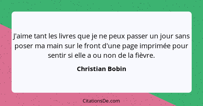 J'aime tant les livres que je ne peux passer un jour sans poser ma main sur le front d'une page imprimée pour sentir si elle a ou no... - Christian Bobin