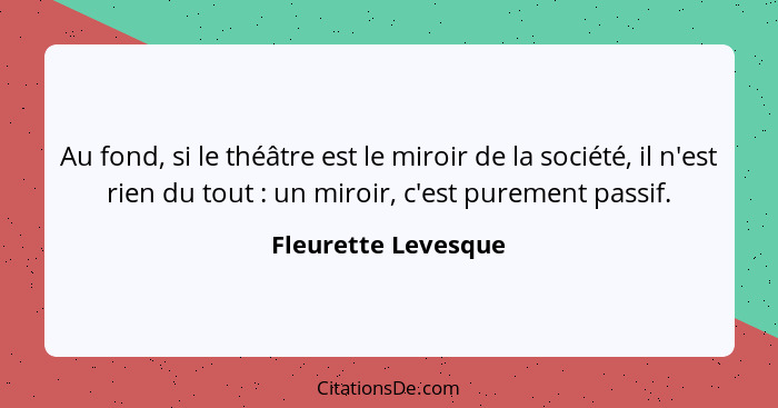 Au fond, si le théâtre est le miroir de la société, il n'est rien du tout : un miroir, c'est purement passif.... - Fleurette Levesque