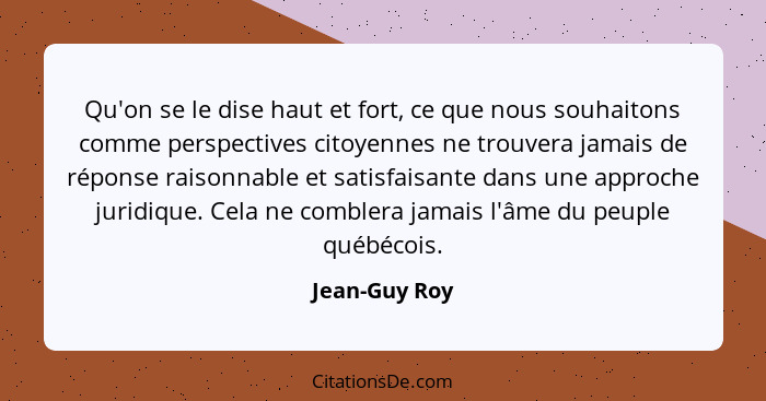 Qu'on se le dise haut et fort, ce que nous souhaitons comme perspectives citoyennes ne trouvera jamais de réponse raisonnable et satisf... - Jean-Guy Roy