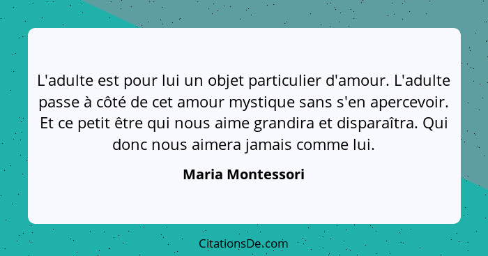 L'adulte est pour lui un objet particulier d'amour. L'adulte passe à côté de cet amour mystique sans s'en apercevoir. Et ce petit ê... - Maria Montessori