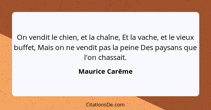 On vendit le chien, et la chaîne, Et la vache, et le vieux buffet, Mais on ne vendit pas la peine Des paysans que l'on chassait.... - Maurice Carême