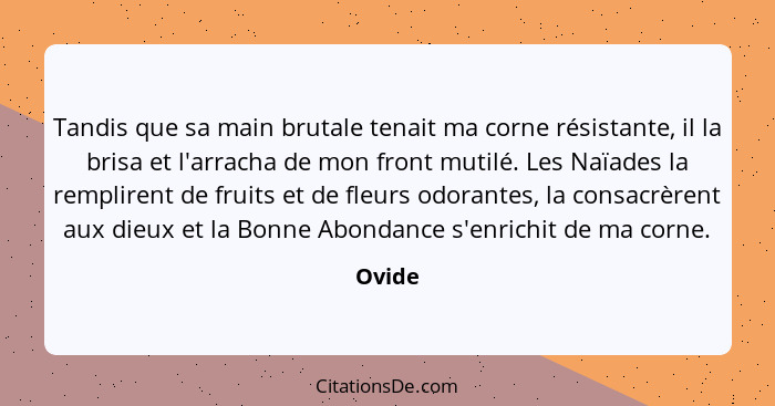 Tandis que sa main brutale tenait ma corne résistante, il la brisa et l'arracha de mon front mutilé. Les Naïades la remplirent de fruits et de... - Ovide