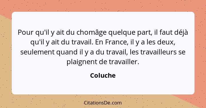 Pour qu'il y ait du chomâge quelque part, il faut déjà qu'il y ait du travail. En France, il y a les deux, seulement quand il y a du travail... - Coluche