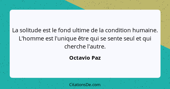 La solitude est le fond ultime de la condition humaine. L'homme est l'unique être qui se sente seul et qui cherche l'autre.... - Octavio Paz