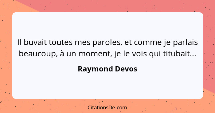 Il buvait toutes mes paroles, et comme je parlais beaucoup, à un moment, je le vois qui titubait...... - Raymond Devos