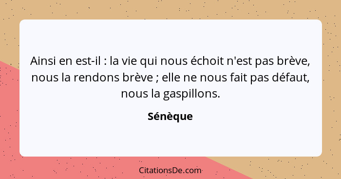 Ainsi en est-il : la vie qui nous échoit n'est pas brève, nous la rendons brève ; elle ne nous fait pas défaut, nous la gaspillons... - Sénèque