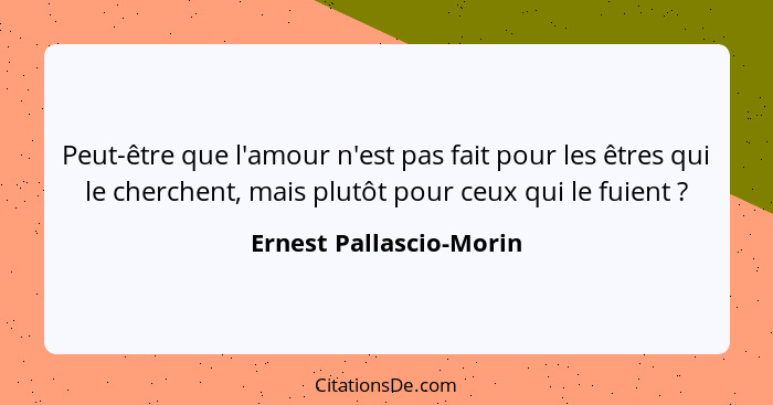 Peut-être que l'amour n'est pas fait pour les êtres qui le cherchent, mais plutôt pour ceux qui le fuient ?... - Ernest Pallascio-Morin