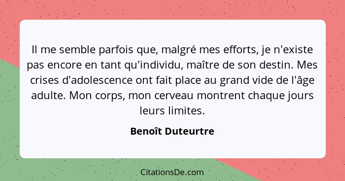 Il me semble parfois que, malgré mes efforts, je n'existe pas encore en tant qu'individu, maître de son destin. Mes crises d'adoles... - Benoît Duteurtre