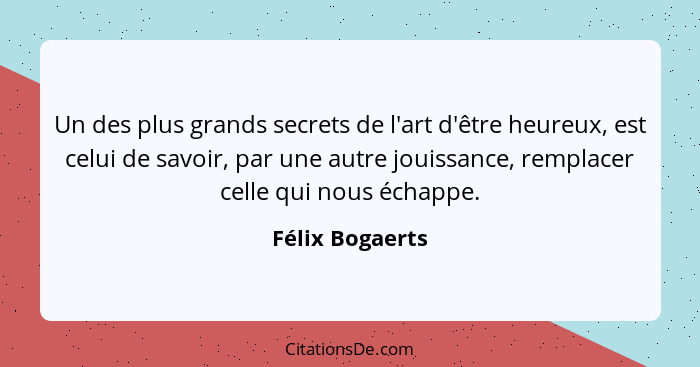 Un des plus grands secrets de l'art d'être heureux, est celui de savoir, par une autre jouissance, remplacer celle qui nous échappe.... - Félix Bogaerts