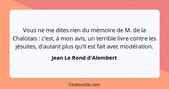 Vous ne me dites rien du mémoire de M. de la Chalotais : c'est, à mon avis, un terrible livre contre les jésuites,... - Jean Le Rond d'Alembert
