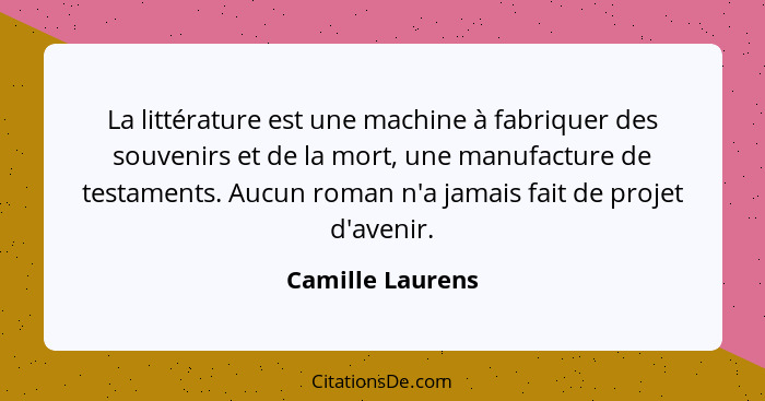 La littérature est une machine à fabriquer des souvenirs et de la mort, une manufacture de testaments. Aucun roman n'a jamais fait d... - Camille Laurens