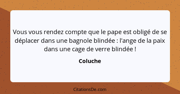 Vous vous rendez compte que le pape est obligé de se déplacer dans une bagnole blindée : l'ange de la paix dans une cage de verre blind... - Coluche