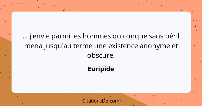 ... j'envie parmi les hommes quiconque sans péril mena jusqu'au terme une existence anonyme et obscure.... - Euripide