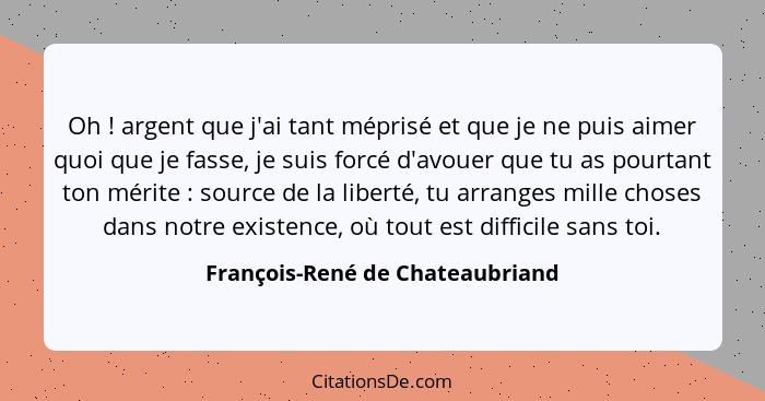 Oh ! argent que j'ai tant méprisé et que je ne puis aimer quoi que je fasse, je suis forcé d'avouer que tu as po... - François-René de Chateaubriand