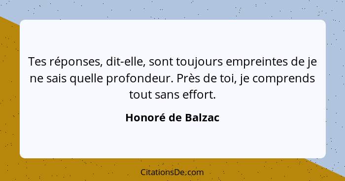 Tes réponses, dit-elle, sont toujours empreintes de je ne sais quelle profondeur. Près de toi, je comprends tout sans effort.... - Honoré de Balzac