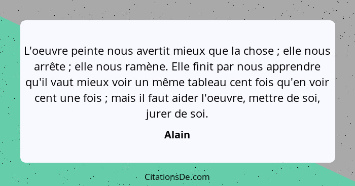 L'oeuvre peinte nous avertit mieux que la chose ; elle nous arrête ; elle nous ramène. Elle finit par nous apprendre qu'il vaut mieu... - Alain