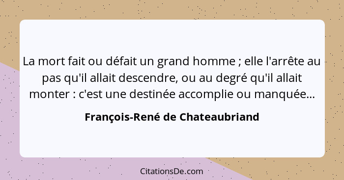 La mort fait ou défait un grand homme ; elle l'arrête au pas qu'il allait descendre, ou au degré qu'il allait mo... - François-René de Chateaubriand