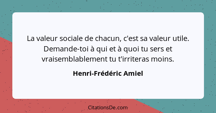 La valeur sociale de chacun, c'est sa valeur utile. Demande-toi à qui et à quoi tu sers et vraisemblablement tu t'irriteras moi... - Henri-Frédéric Amiel