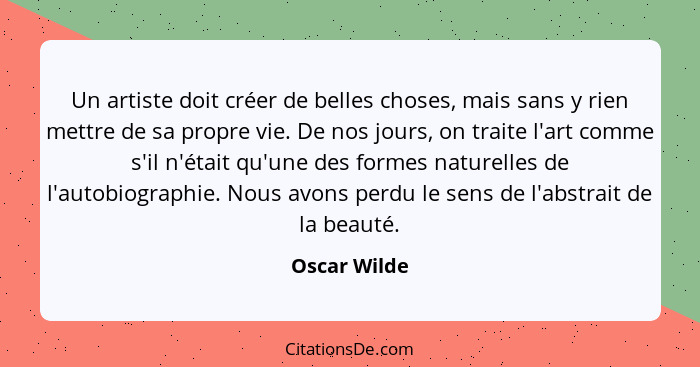 Un artiste doit créer de belles choses, mais sans y rien mettre de sa propre vie. De nos jours, on traite l'art comme s'il n'était qu'un... - Oscar Wilde