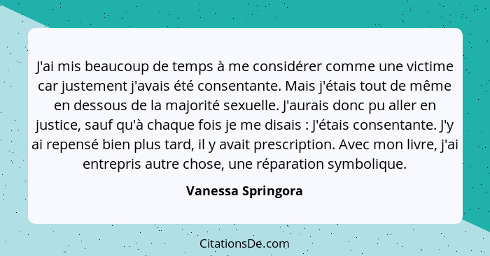 J'ai mis beaucoup de temps à me considérer comme une victime car justement j'avais été consentante. Mais j'étais tout de même en d... - Vanessa Springora