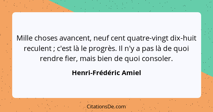 Mille choses avancent, neuf cent quatre-vingt dix-huit reculent ; c'est là le progrès. Il n'y a pas là de quoi rendre fier... - Henri-Frédéric Amiel