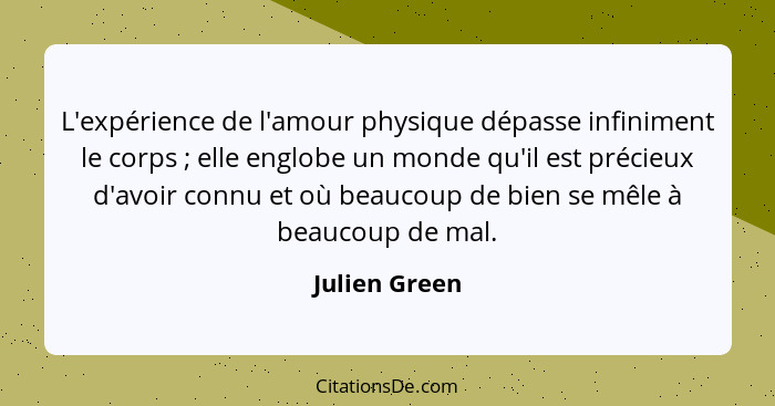 L'expérience de l'amour physique dépasse infiniment le corps ; elle englobe un monde qu'il est précieux d'avoir connu et où beauco... - Julien Green