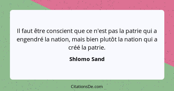 Il faut être conscient que ce n'est pas la patrie qui a engendré la nation, mais bien plutôt la nation qui a créé la patrie.... - Shlomo Sand