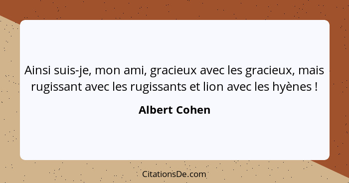Ainsi suis-je, mon ami, gracieux avec les gracieux, mais rugissant avec les rugissants et lion avec les hyènes !... - Albert Cohen