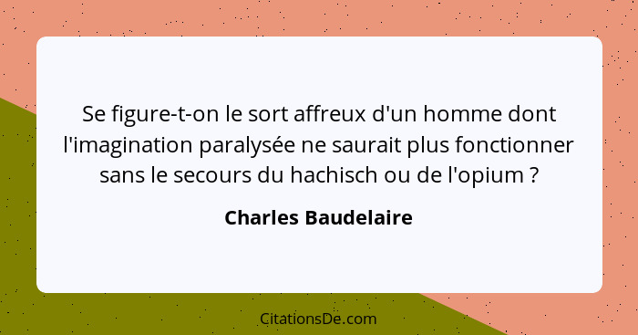 Se figure-t-on le sort affreux d'un homme dont l'imagination paralysée ne saurait plus fonctionner sans le secours du hachisch ou... - Charles Baudelaire