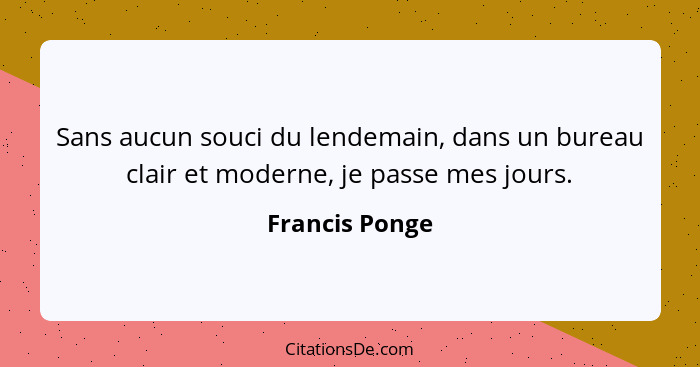 Sans aucun souci du lendemain, dans un bureau clair et moderne, je passe mes jours.... - Francis Ponge