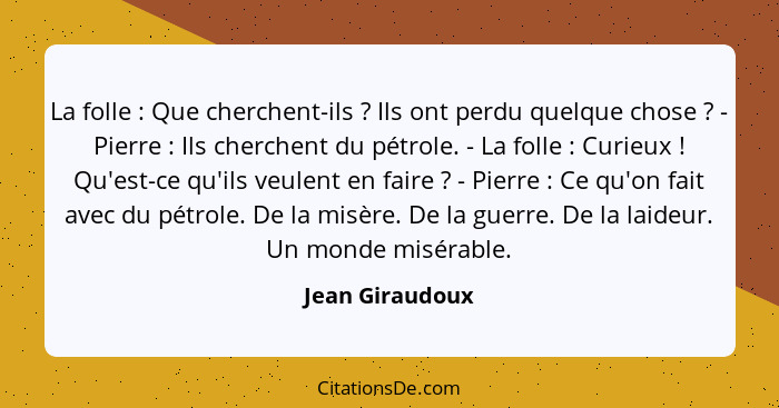 La folle : Que cherchent-ils ? Ils ont perdu quelque chose ? - Pierre : Ils cherchent du pétrole. - La folle ... - Jean Giraudoux