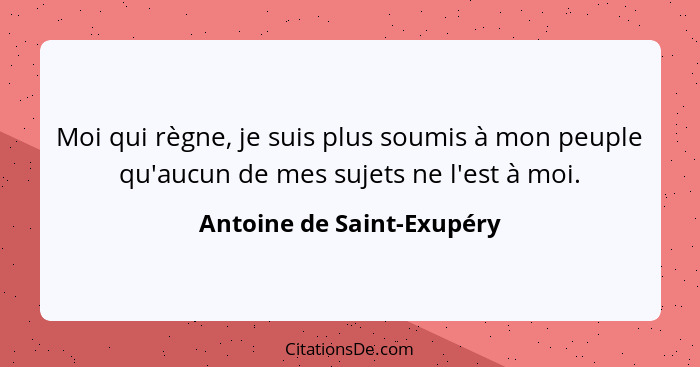 Moi qui règne, je suis plus soumis à mon peuple qu'aucun de mes sujets ne l'est à moi.... - Antoine de Saint-Exupéry