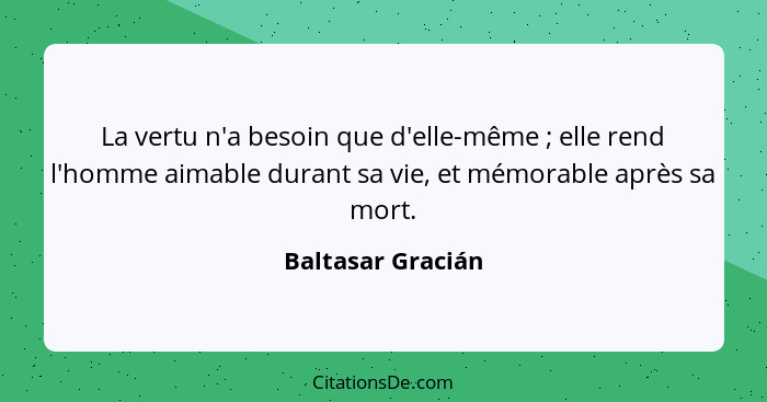 La vertu n'a besoin que d'elle-même ; elle rend l'homme aimable durant sa vie, et mémorable après sa mort.... - Baltasar Gracián