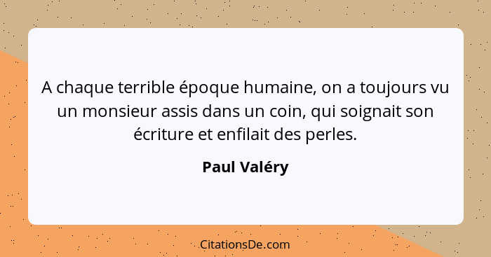 A chaque terrible époque humaine, on a toujours vu un monsieur assis dans un coin, qui soignait son écriture et enfilait des perles.... - Paul Valéry