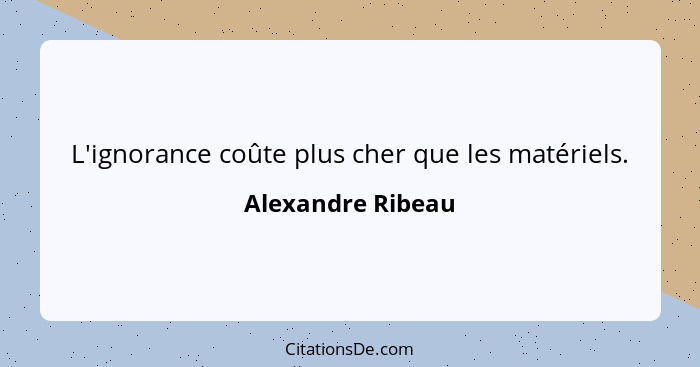 L'ignorance coûte plus cher que les matériels.... - Alexandre Ribeau