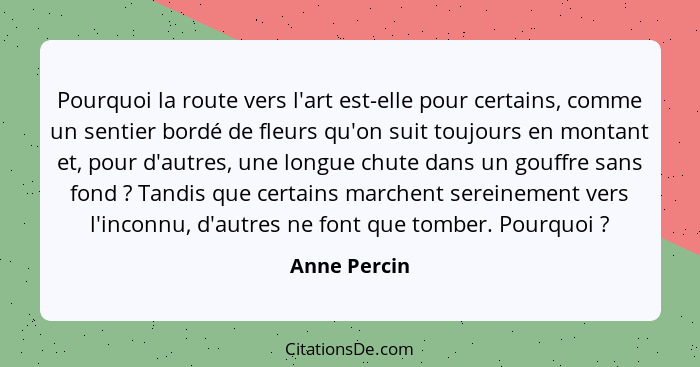 Pourquoi la route vers l'art est-elle pour certains, comme un sentier bordé de fleurs qu'on suit toujours en montant et, pour d'autres,... - Anne Percin