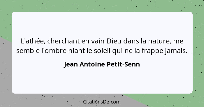 L'athée, cherchant en vain Dieu dans la nature, me semble l'ombre niant le soleil qui ne la frappe jamais.... - Jean Antoine Petit-Senn