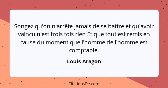 Songez qu'on n'arrête jamais de se battre et qu'avoir vaincu n'est trois fois rien Et que tout est remis en cause du moment que l'homme... - Louis Aragon