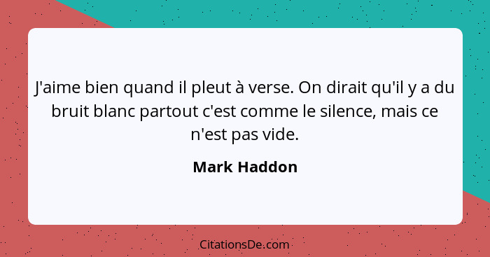 J'aime bien quand il pleut à verse. On dirait qu'il y a du bruit blanc partout c'est comme le silence, mais ce n'est pas vide.... - Mark Haddon