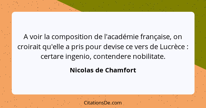 A voir la composition de l'académie française, on croirait qu'elle a pris pour devise ce vers de Lucrèce : certare ingenio,... - Nicolas de Chamfort