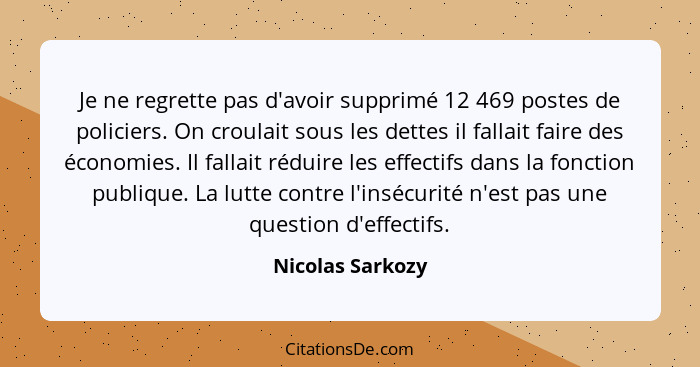 Je ne regrette pas d'avoir supprimé 12 469 postes de policiers. On croulait sous les dettes il fallait faire des économies. Il falla... - Nicolas Sarkozy