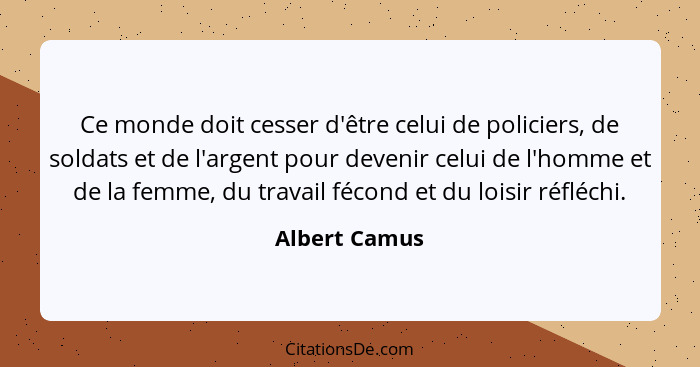 Ce monde doit cesser d'être celui de policiers, de soldats et de l'argent pour devenir celui de l'homme et de la femme, du travail féco... - Albert Camus