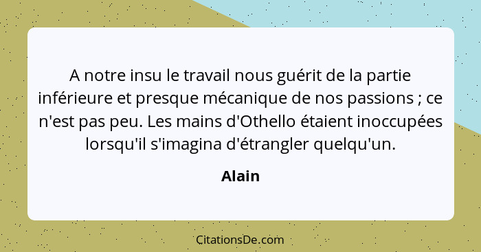 A notre insu le travail nous guérit de la partie inférieure et presque mécanique de nos passions ; ce n'est pas peu. Les mains d'Othello... - Alain