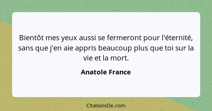 Bientôt mes yeux aussi se fermeront pour l'éternité, sans que j'en aie appris beaucoup plus que toi sur la vie et la mort.... - Anatole France